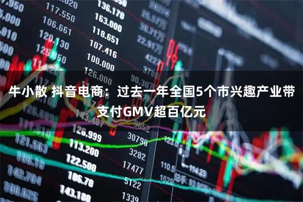 牛小散 抖音电商：过去一年全国5个市兴趣产业带支付GMV超百亿元
