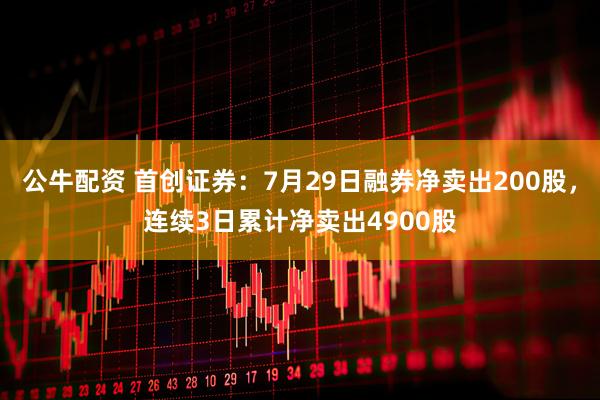 公牛配资 首创证券：7月29日融券净卖出200股，连续3日累计净卖出4900股