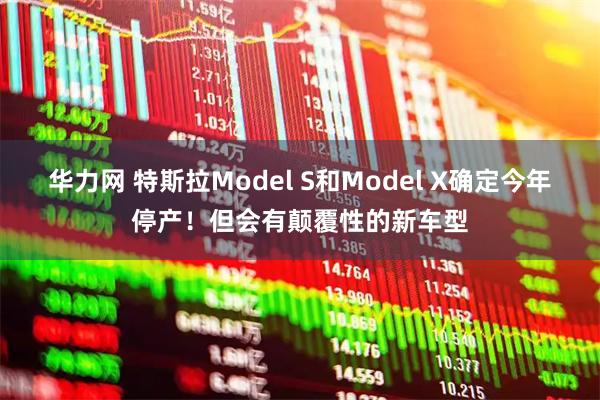 华力网 特斯拉Model S和Model X确定今年停产！但会有颠覆性的新车型