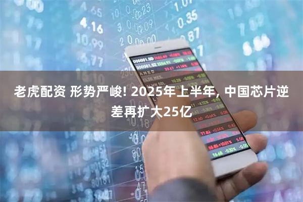 老虎配资 形势严峻! 2025年上半年, 中国芯片逆差再扩大25亿