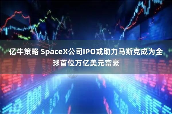 亿牛策略 SpaceX公司IPO或助力马斯克成为全球首位万亿美元富豪