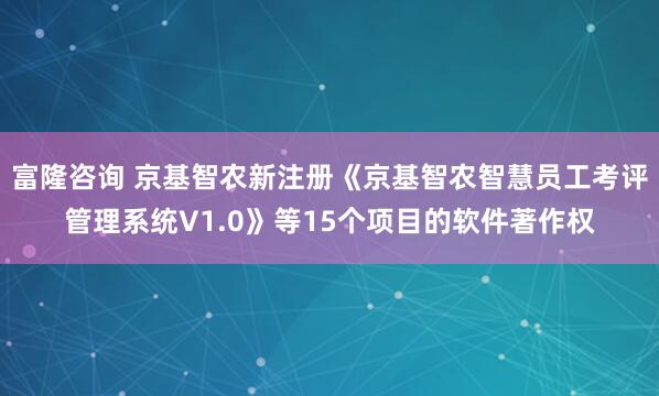 富隆咨询 京基智农新注册《京基智农智慧员工考评管理系统V1.0》等15个项目的软件著作权