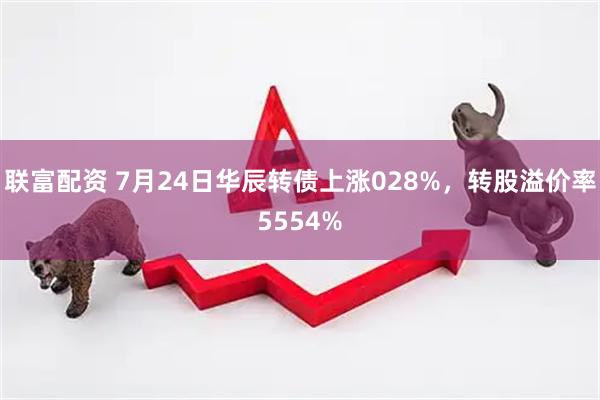 联富配资 7月24日华辰转债上涨028%，转股溢价率5554%