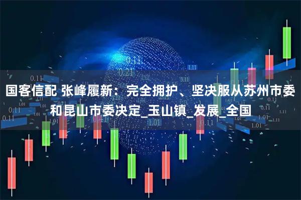 国客信配 张峰履新：完全拥护、坚决服从苏州市委和昆山市委决定_玉山镇_发展_全国